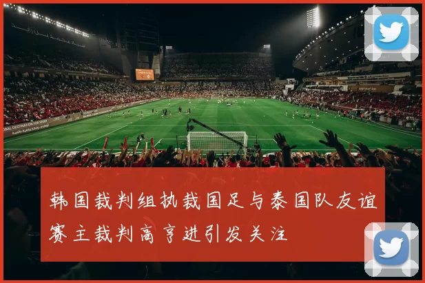 韩国裁判组执裁国足与泰国队友谊赛主裁判高亨进引发关注