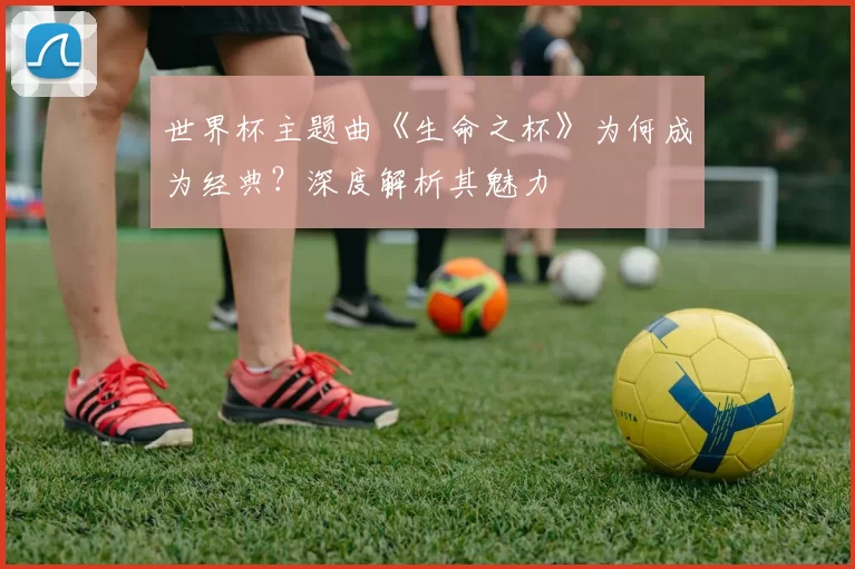 世界杯主题曲《生命之杯》为何成为经典?深度解析其魅力