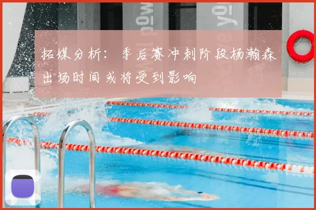 拓媒分析:季后赛冲刺阶段杨瀚森出场时间或将受到影响