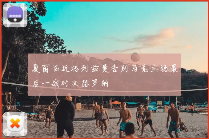 夏窗临近格列兹曼告别马竞主场最后一战对决赫罗纳