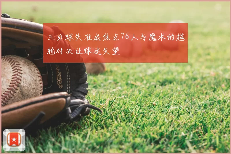 三分球失准成焦点76人与魔术的尴尬对决让球迷失望