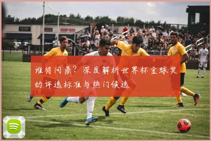 谁将问鼎?深度解析世界杯金球奖的评选标准与热门候选