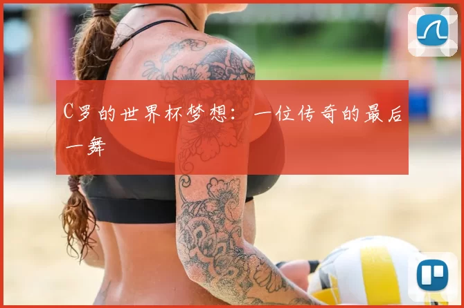 C罗的世界杯梦想:一位传奇的最后一舞