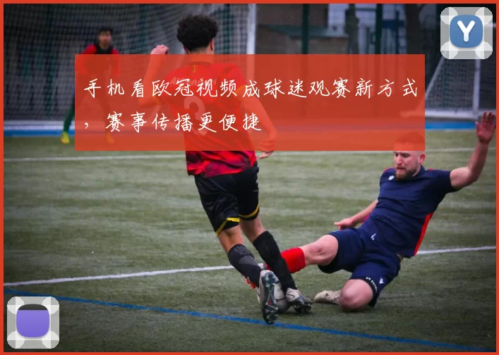 手机看欧冠视频成球迷观赛新方式,赛事传播更便捷
