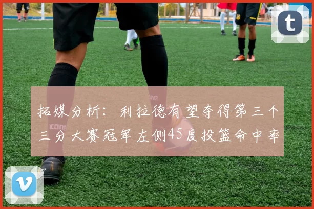 拓媒分析：利拉德有望夺得第三个三分大赛冠军左侧45度投篮命中率惊人