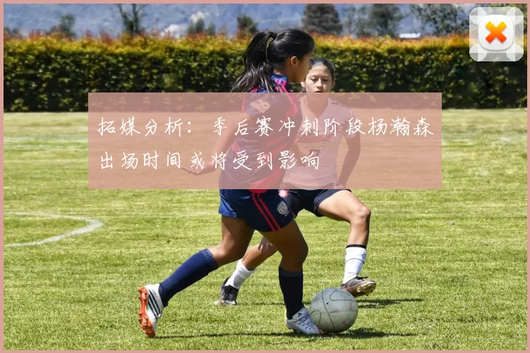 拓媒分析:季后赛冲刺阶段杨瀚森出场时间或将受到影响