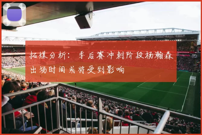 拓媒分析:季后赛冲刺阶段杨瀚森出场时间或将受到影响