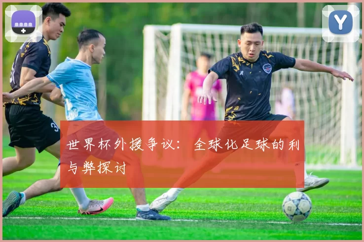 世界杯外援争议:全球化足球的利与弊探讨