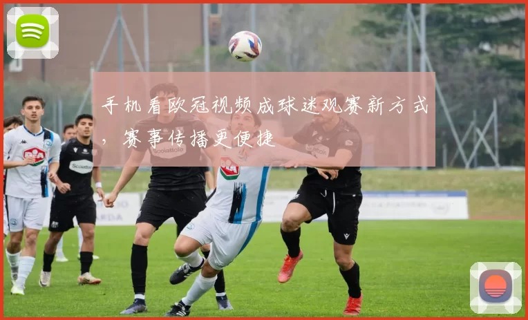 手机看欧冠视频成球迷观赛新方式，赛事传播更便捷