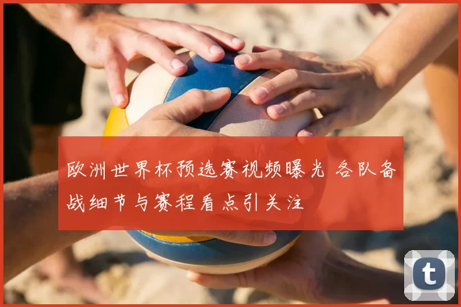 欧洲世界杯预选赛视频曝光 各队备战细节与赛程看点引关注