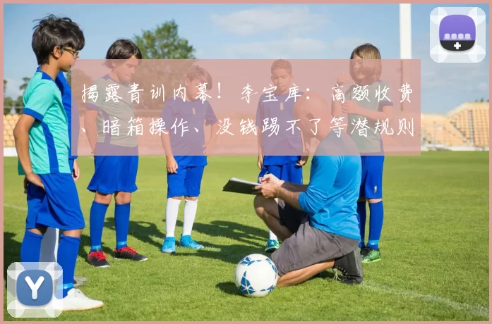 揭露青训内幕!李宝库:高额收费、暗箱操作、没钱踢不了等潜规则