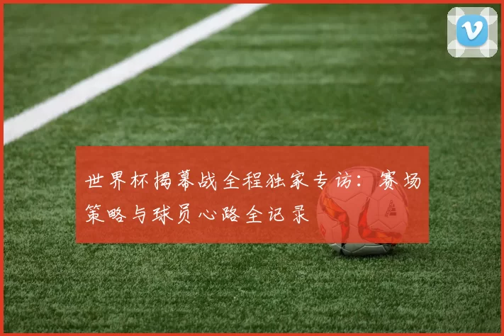 世界杯揭幕战全程独家专访:赛场策略与球员心路全记录