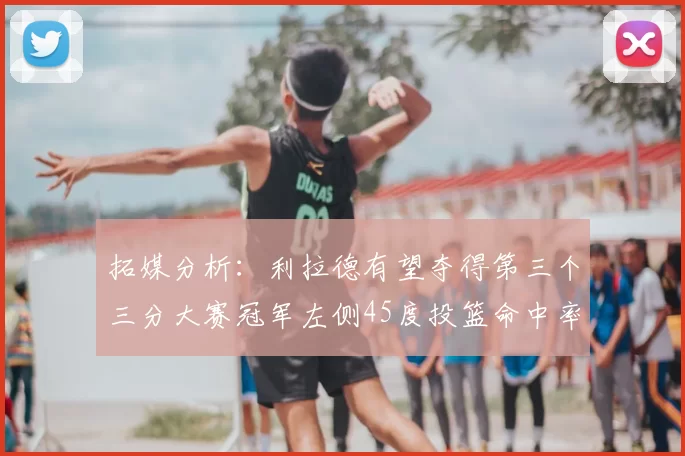 拓媒分析：利拉德有望夺得第三个三分大赛冠军左侧45度投篮命中率惊人