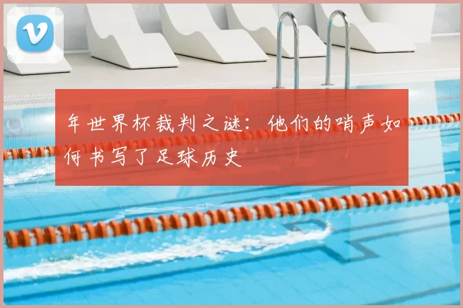 年世界杯裁判之谜:他们的哨声如何书写了足球历史