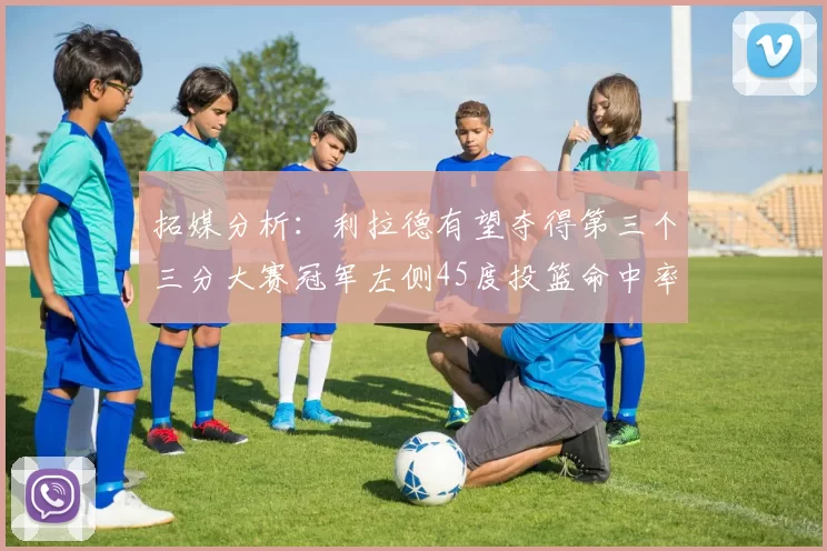 拓媒分析:利拉德有望夺得第三个三分大赛冠军左侧45度投篮命中率惊人