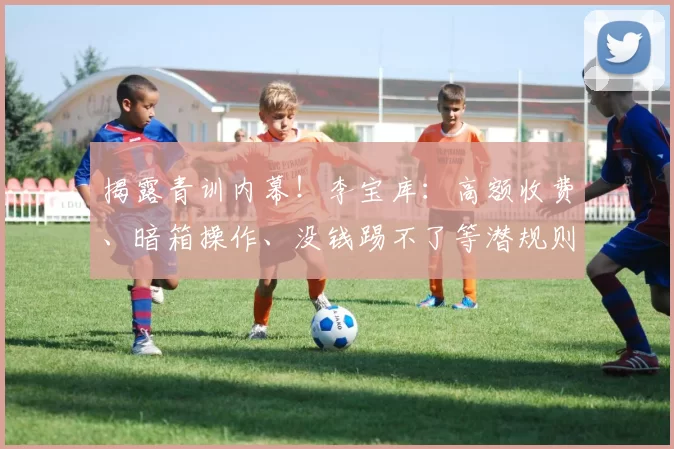 揭露青训内幕!李宝库:高额收费、暗箱操作、没钱踢不了等潜规则