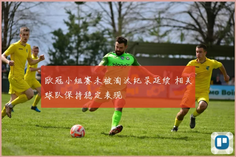 欧冠小组赛未被淘汰纪录延续 相关球队保持稳定表现