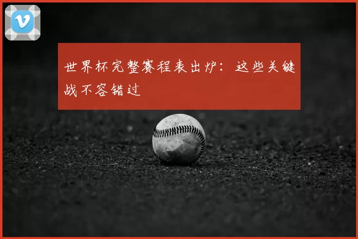 世界杯完整赛程表出炉:这些关键战不容错过