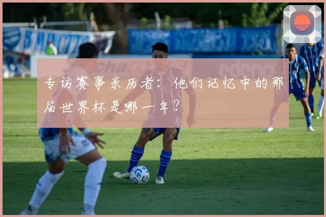 专访赛事亲历者：他们记忆中的那届世界杯是哪一年？