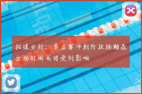 拓媒分析:季后赛冲刺阶段杨瀚森出场时间或将受到影响