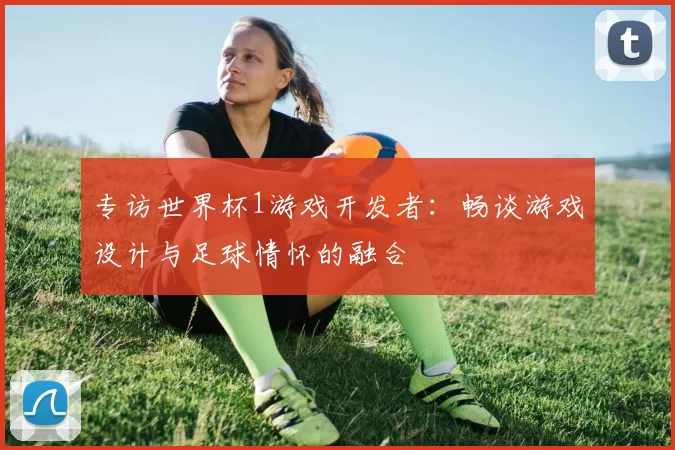 专访世界杯1游戏开发者:畅谈游戏设计与足球情怀的融合