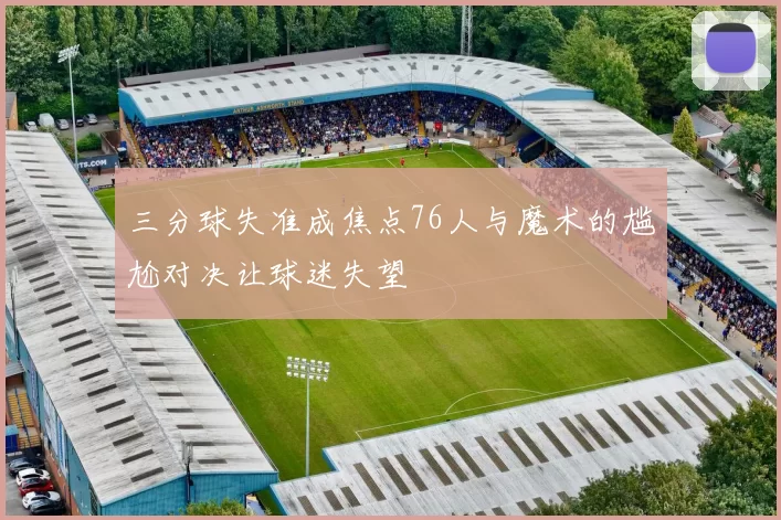 三分球失准成焦点76人与魔术的尴尬对决让球迷失望