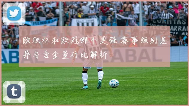 欧联杯和欧冠哪个更强 赛事级别差异与含金量对比解析