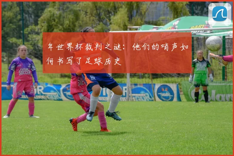年世界杯裁判之谜:他们的哨声如何书写了足球历史