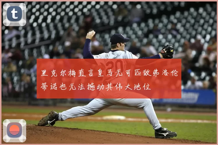 里克尔梅直言皇马无可匹敌弗洛伦蒂诺也无法撼动其伟大地位