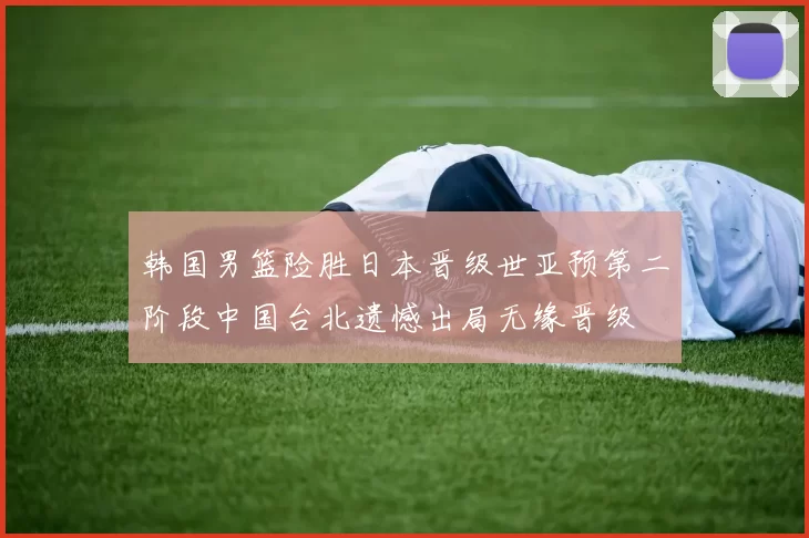 韩国男篮险胜日本晋级世亚预第二阶段中国台北遗憾出局无缘晋级