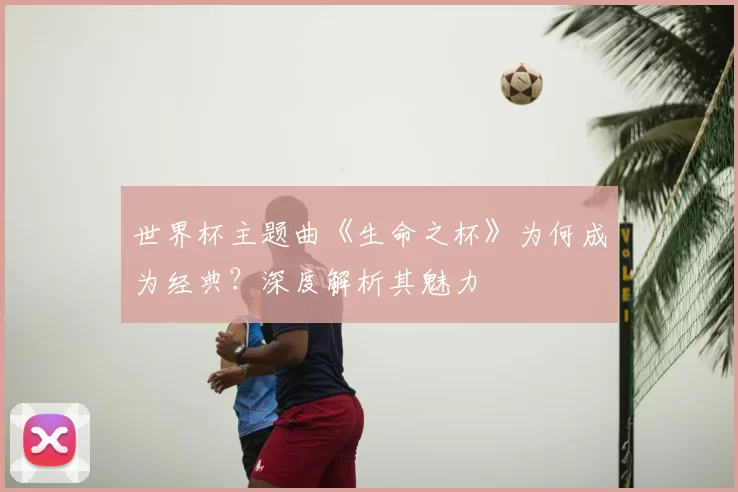 世界杯主题曲《生命之杯》为何成为经典?深度解析其魅力