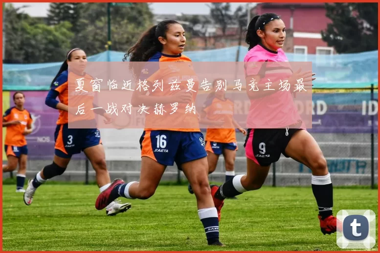夏窗临近格列兹曼告别马竞主场最后一战对决赫罗纳