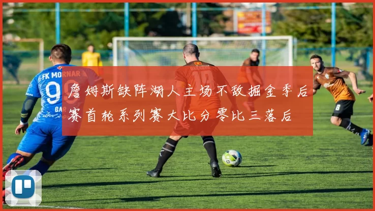 詹姆斯缺阵湖人主场不敌掘金季后赛首轮系列赛大比分零比三落后