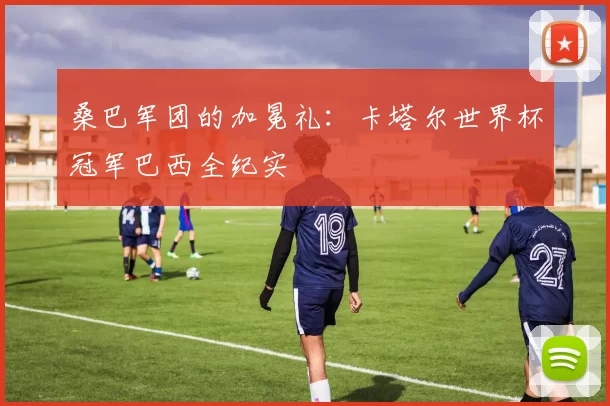 桑巴军团的加冕礼:卡塔尔世界杯冠军巴西全纪实