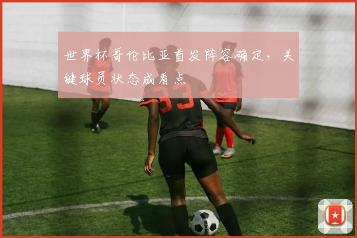世界杯哥伦比亚首发阵容确定,关键球员状态成看点