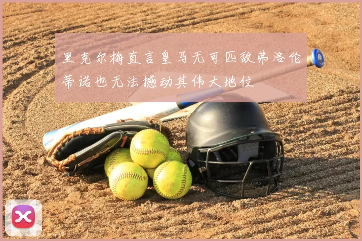 里克尔梅直言皇马无可匹敌弗洛伦蒂诺也无法撼动其伟大地位