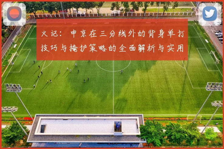 火记:申京在三分线外的背身单打技巧与掩护策略的全面解析与实用指南