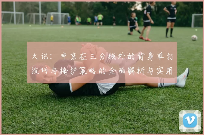 火记:申京在三分线外的背身单打技巧与掩护策略的全面解析与实用指南
