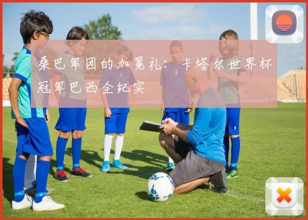 桑巴军团的加冕礼:卡塔尔世界杯冠军巴西全纪实