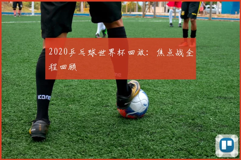 2020乒乓球世界杯回放:焦点战全程回顾