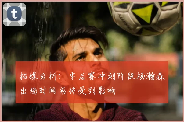 拓媒分析:季后赛冲刺阶段杨瀚森出场时间或将受到影响