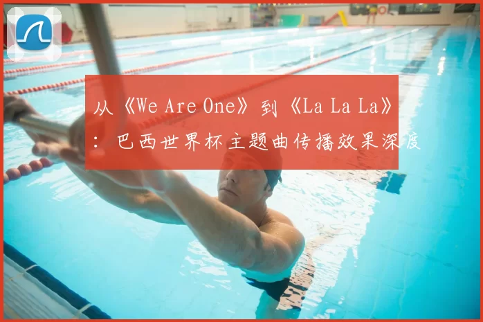 从《We Are One》到《La La La》:巴西世界杯主题曲传播效果深度分析