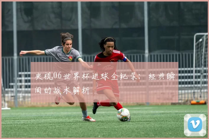 央视06世界杯进球全纪录:经典瞬间的战术解析