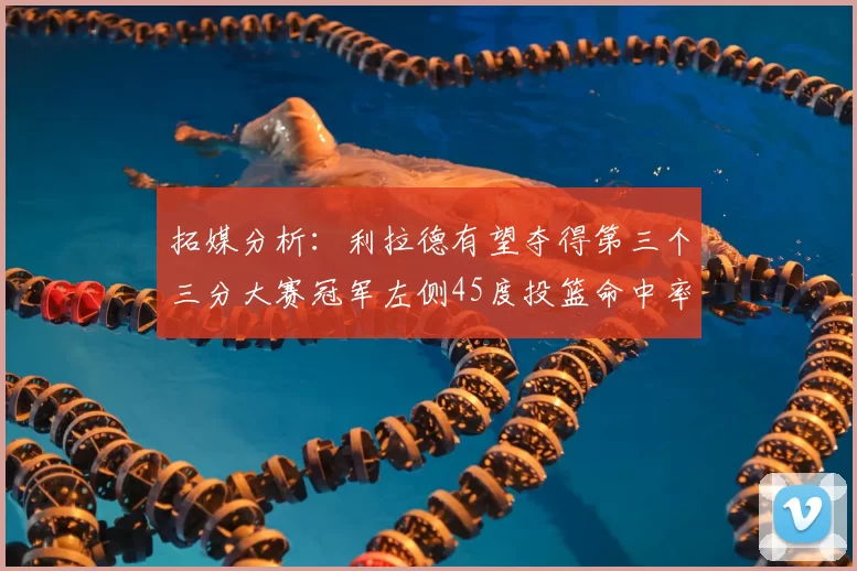 拓媒分析：利拉德有望夺得第三个三分大赛冠军左侧45度投篮命中率惊人
