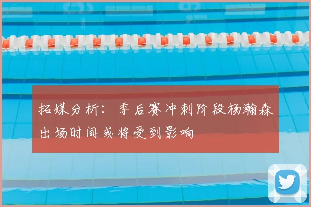 拓媒分析：季后赛冲刺阶段杨瀚森出场时间或将受到影响