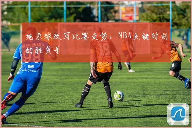 绝杀球改写比赛走势,NBA关键时刻的胜负手