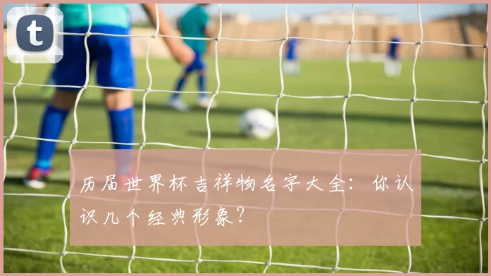 历届世界杯吉祥物名字大全:你认识几个经典形象?