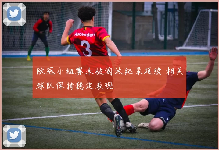 欧冠小组赛未被淘汰纪录延续 相关球队保持稳定表现