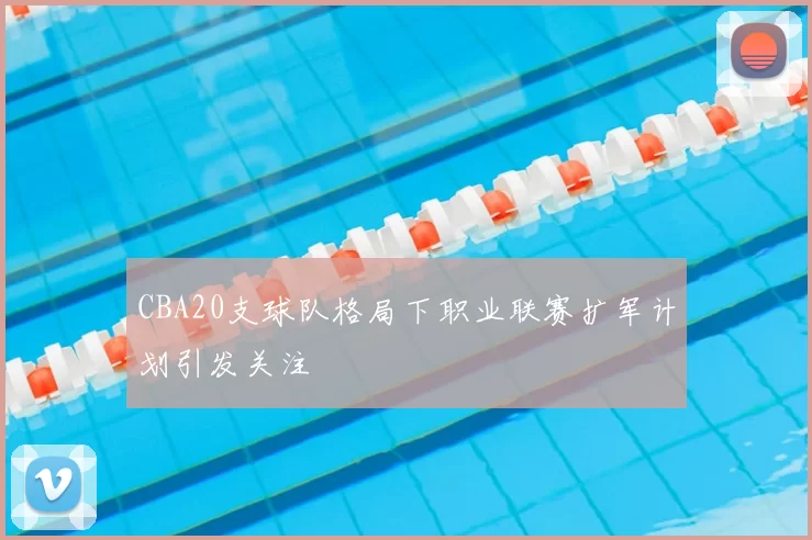 CBA20支球队格局下职业联赛扩军计划引发关注