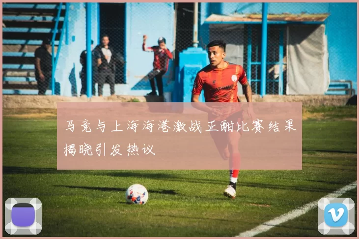 马竞与上海海港激战正酣比赛结果揭晓引发热议